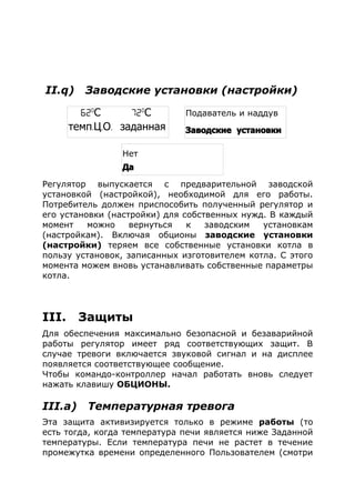 II.q) Заводские установки (настройки)
Регулятор выпускается с предварительной заводской
установкой (настройкой), необходимой для его работы.
Потребитель должен приспособить полученный регулятор и
его установки (настройки) для собственных нужд. В каждый
момент можно вернуться к заводским установкам
(настройкам). Включая обционы заводские установки
(настройки) теряем все собственные установки котла в
пользу установок, записанных изготовителем котла. С этого
момента можем вновь устанавливать собственные параметры
котла.
III. Защиты
Для обеспечения максимально безопасной и безаварийной
работы регулятор имеет ряд соответствующих защит. В
случае тревоги включается звуковой сигнал и на дисплее
появляется соответствующее сообщение.
Чтобы командо-контроллер начал работать вновь следует
нажать клавишу ОБЦИОНЫ.
III.а) Температурная тревога
Эта защита активизируется только в режиме работы (то
есть тогда, когда температура печи является ниже Заданной
температуры. Если температура печи не растет в течение
промежутка времени определенного Пользователем (смотри
62o
С 72o
С
темп. . .Ц О заданная
Подаватель и наддув
Заводские установки
Нет
Да
 