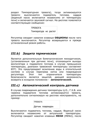 раздел Температурная тревога), тогда активизируется
тревога: выключаются подаватель топлива, наддув
(водяный насос включается независимо от температуры
печи) и включается звуковой сигнал. На дисплее появляется
соответствующее сообщение:
Регулятор ожидает нажатия клавиши ОБЦИОНЫ после чего
тревога выключается. Регулятор возвращается в прежде
установленный режим работы.
III.b) Защита термическая
Является дополнительным биметаллическим минидатчиком,
(установленным при датчике печи), отсекающитм выходы
вентилятора и подавателя топлива в случае превышения
температуры, диапазон тревожной температуры составляет
850
С. Это предупреждает вскипению воды в отопительной
системе в случае перегрева котла или повреждения
регулятора. Этот тип ограничителя температуры
безопасности является защитой, дающей возможность
возврата в исходное положение - автоматический.
III.с) Автоматический контроль датчика
В случае повреждения датчика температуры Ц.О., Г.Х.В. или
червяка подавателя топлива активизируется тревога,
дополнительно сигнализируя на дисплее неисправность, на
пример:
Выключаются подаватель топлива, наддув. Водяный насос
включается независимо от актуальной температуры.
Регулятор ожидает нажатия клавиши МЕНИ (MENU), после
ТРЕВОГА
Температура не растет
ТРЕВОГА
Датчик поврежден
 