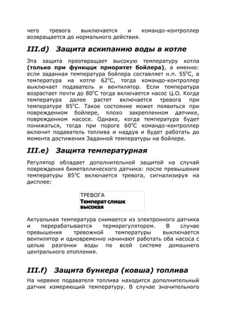 чего тревога выключается и командо-контроллер
возвращается до нормального действия.
III.d) Защита вскипанию воды в котле
Эта защита преотвращает высокую температуру котла
(только при функцци приоритет бойлера), а именно:
если заданная температура бойлера составляет н.п. 550
С, а
температура на котле 620
С, тогда командо-контроллер
выключает подаватель и вентилятор. Если температура
возрастает почти до 800
С тогда включается насос Ц.О. Когда
температура далее растет включается тревога при
температуре 850
С. Такое состояние может появиться при
поврежденном бойлере, плохо закрепленном датчике,
поврежденном насосе. Однако, когда температура будет
понижаться, тогда при пороге 600
С командо-контроллер
включит подаватель топлива и наддув и будет работать до
момента достижения Заданной температуры на бойлере.
III.е) Защита температурная
Регулятор обладает дополнительной защитой на случай
повреждения биметаллического датчика: после превышения
температуры 850
С включается тревога, сигнализируя на
дисплее:
Актуальная температура снимается из электронного датчика
и перерабатывается терморегулятором. В случае
превышения тревожной температуры выключается
вентилятор и одновременно начинают работать оба насоса с
целью разгонки воды по всей системе домашнего
центрального отопления.
III.f) Защита бункера (ковша) топлива
На червяке подавателя топлива находится дополнительный
датчик измеряющий температуру. В случае значительного
ТРЕВОГА
.Температ слишк
высокая
 