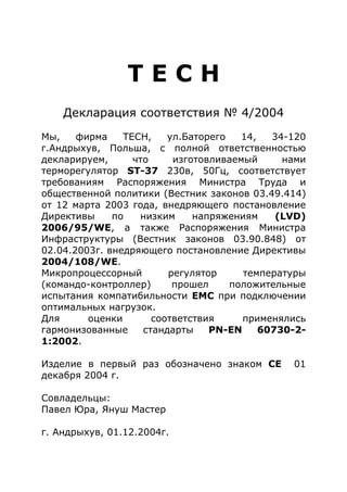 Т Е С Н
Декларация соответствия № 4/2004
Мы, фирма ТЕСН, ул.Баторего 14, 34-120
г.Андрыхув, Польша, с полной ответственностью
декларируем, что изготовливаемый нами
терморегулятор ST-37 230в, 50Гц, соответствует
требованиям Распоряжения Министра Труда и
общественной политики (Вестник законов 03.49.414)
от 12 марта 2003 года, внедряющего постановление
Директивы по низким напряжениям (LVD)
2006/95/WE, а также Распоряжения Министра
Инфраструктуры (Вестник законов 03.90.848) от
02.04.2003г. внедряющего постановление Директивы
2004/108/WE.
Микропроцессорный регулятор температуры
(командо-контроллер) прошел положительные
испытания компатибильности ЕМС при подключении
оптимальных нагрузок.
Для оценки соответствия применялись
гармонизованные стандарты PN-EN 60730-2-
1:2002.
Изделие в первый раз обозначено знаком СЕ 01
декабря 2004 г.
Совладельцы:
Павел Юра, Януш Мастер
г. Андрыхув, 01.12.2004г.
 