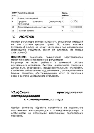 №№
п.п..
Наименование Един.
измер.
8 Точность измерений O
C 1
9 Пределы установок (настройки)
температур
O
C  
10 Температурная прочность датчика O
C    

11 Плавкая вставка A
V. МОНТАЖ
Монтаж регулятора должен выполнить специалист имеющий
на это соответствующие право! Во время монтажа
(установки) прибор не может находиться под напряжением
(необходимо убедиться, вынят ли штепсель из гнезда
электросети)!
ВНИМАНИЕ: ошибочное подключение электропровода
может привести к повреждению регулятора!
Регулятор не может работать в замкнутой системе
центрального отопления. Системы центрального отопления
должы быть оборудованы предохранительными клапанами,
клапанами работающими под давлением , расширительными
баками, защитами, обеспечивающими котел от вскипания
воды в системе центрального отопления.
VI.а)Схема присоединения
электропроводов
к командо-контроллеру
Особое внимание обратите пожалуйста на правильное
подключение электропроводов к командо-контроллеру, в
особенности на правильное подключение заземляющих
проводов.
 