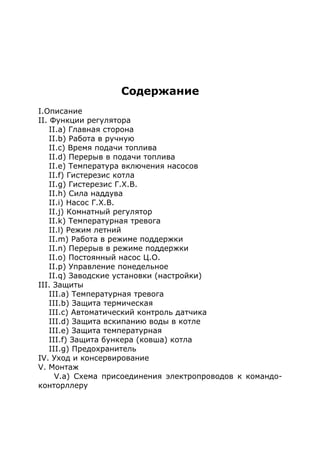 Содержание
I.Описание
II. Функции регулятора
II.a) Главная сторона
II.b) Работа в ручную
II.c) Время подачи топлива
II.d) Перерыв в подачи топлива
II.e) Температура включения насосов
II.f) Гистерезис котла
II.g) Гистерезис Г.Х.В.
II.h) Сила наддува
II.i) Насос Г.Х.В.
II.j) Комнатный регулятор
II.k) Температурная тревога
II.l) Режим летний
II.m) Работа в режиме поддержки
II.n) Перерыв в режиме поддержки
II.o) Постоянный насос Ц.О.
II.p) Управление понедельное
II.q) Заводские установки (настройки)
III. Защиты
III.a) Температурная тревога
III.b) Защита термическая
III.c) Автоматический контроль датчика
III.d) Защита вскипанию воды в котле
III.e) Защита температурная
III.f) Защита бункера (ковша) котла
III.g) Предохранитель
IV. Уход и консервирование
V. Монтаж
V.a) Схема присоединения электропроводов к командо-
конторллеру
 