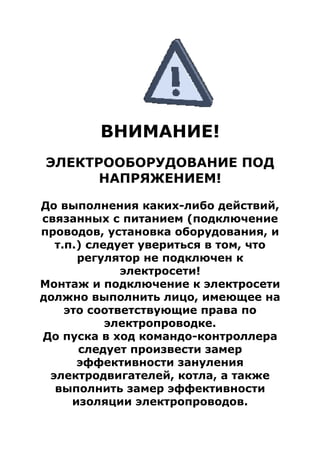 ВНИМАНИЕ!
ЭЛЕКТРООБОРУДОВАНИЕ ПОД
НАПРЯЖЕНИЕМ!
До выполнения каких-либо действий,
связанных с питанием (подключение
проводов, установка оборудования, и
т.п.) следует увериться в том, что
регулятор не подключен к
электросети!
Монтаж и подключение к электросети
должно выполнить лицо, имеющее на
это соответствующие права по
электропроводке.
До пуска в ход командо-контроллера
следует произвести замер
эффективности зануления
электродвигателей, котла, а также
выполнить замер эффективности
изоляции электропроводов.
 
