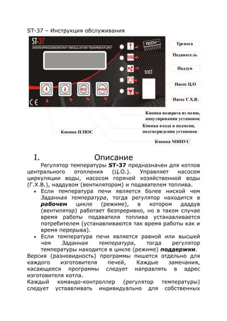 ST-37 – Инструкция обслуживания
I. Описание
Регулятор температуры ST-37 предназначен для котлов
центрального отопления (Ц.О.). Управляет насосом
циркуляции воды, насосом горячей хозяйственной воды
(Г.Х.В.), наддувом (вентилятором) и подавателем топлива.
• Если температура печи является более ниской чем
Заданная температура, тогда регулятор находится в
рабочем цикле (режиме), в котором даддув
(вентилятор) работает безпреривно, но в таком случае
время работы подавателя топлива устанавливается
потребителем (устанавливаются так время работы как и
время перерыва).
• Если температура печи является равной или высшей
чем Заданная температура, тогда регулятор
температуры находится в цикле (режиме) поддержки.
Версия (разновидность) программы пишется отдельно для
каждого изготовителя печей, Каждые замечания,
касающееся программы следует направлять в адрес
изготовителя котла.
Каждый командо-контроллер (регулятор температуры)
следует устаавливать индивидуально для собственных
Наддув
Насос Ц.О
Насос Г.Х.В.
Тревога
Подаватель
Кнопка входа в подмени,
подтверждения установок
Кнопка возврата из меню,
аннулирования установок
Кнопка МИНУС
Кнопка ПЛЮС
 