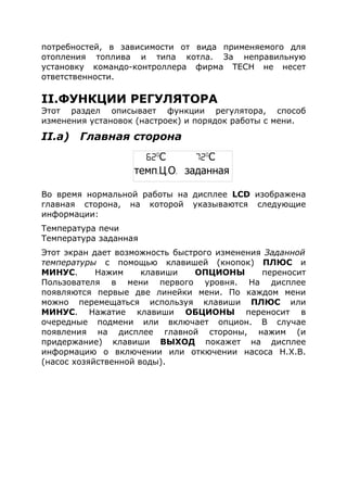 потребностей, в зависимости от вида применяемого для
отопления топлива и типа котла. За неправильную
установку командо-контроллера фирма ТЕСН не несет
ответственности.
II.ФУНКЦИИ РЕГУЛЯТОРА
Этот раздел описывает функции регулятора, способ
изменения установок (настроек) и порядок работы с мени.
II.a) Главная сторона
Во время нормальной работы на дисплее LCD изображена
главная сторона, на которой указываются следующие
информации:
Температура печи
Температура заданная
Этот экран дает возможность быстрого изменения Заданной
температуры с помощью клавишей (кнопок) ПЛЮС и
МИНУС. Нажим клавиши ОПЦИОНЫ переносит
Пользователя в мени первого уровня. На дисплее
появляются первые две линейки мени. По каждом мени
можно перемещаться используя клавиши ПЛЮС или
МИНУС. Нажатие клавиши ОБЦИОНЫ переносит в
очередные подмени или включает опцион. В случае
появления на дисплее главной стороны, нажим (и
придержание) клавиши ВЫХОД покажет на дисплее
информацию о включении или откючении насоса Н.Х.В.
(насос хозяйственной воды).
62o
С 72o
С
темп. . .Ц О заданная
 