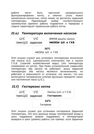 работе могут быть причиной неправильного
функционирования котла, а именно: уголь может
несжигатьса полностью, котел может не достигать заданной
температуры. Надлежащий выбор соответствующтх
промежутков времени работы подавателя и перерыва в
подаче гарантируют правильную работу котла.
II.e) Температура включения насосов
Этот опцион служит для установки температуры включения
тае насоса Ц.О. (центрального отопления) как и насоса
Г.Х.В. (горячей хозяйственной воды) (это температура
измеряемая на котле). При Ниже установленной (заданной)
температуры оба насоса не работают; выше заданной
температуры оба насоса являются включенными, но
работают в зависимости от устаноки, это значит, что они
включаются попеременно (смотри функцию приоритет насос
или постоянный насос Ц.О.).
II.f) Гистерезис котла
Этот опцион служит для установки гистерезиса Заданной
температуры. Это есть разница между температурой входа в
цикл поддержки (режим поддержки) и температурой
возврата в цикл (режим) работы (на пример: если Заданная
62o
С 72o
С
темп. . .Ц О заданная
Насосы Ц.О. и Г.Х.В.
Гистерезис
020
С
Гистерезис
62o
С 72o
С
темп. . .Ц О заданная
ВРЕМЯ раьоты насоса
. . . . .НАСОСЫ Ц О и Г Х В
350
С
. . . . .НАСОСЫ Ц О и Г Х В
 
