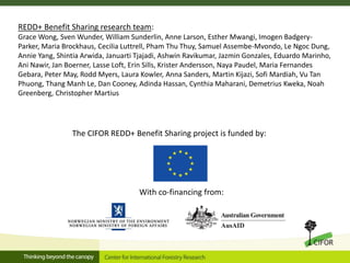 With co-financing from:
The CIFOR REDD+ Benefit Sharing project is funded by:
REDD+ Benefit Sharing research team:
Grace Wong, Sven Wunder, William Sunderlin, Anne Larson, Esther Mwangi, Imogen Badgery-
Parker, Maria Brockhaus, Cecilia Luttrell, Pham Thu Thuy, Samuel Assembe-Mvondo, Le Ngoc Dung,
Annie Yang, Shintia Arwida, Januarti Tjajadi, Ashwin Ravikumar, Jazmin Gonzales, Eduardo Marinho,
Ani Nawir, Jan Boerner, Lasse Loft, Erin Sills, Krister Andersson, Naya Paudel, Maria Fernandes
Gebara, Peter May, Rodd Myers, Laura Kowler, Anna Sanders, Martin Kijazi, Sofi Mardiah, Vu Tan
Phuong, Thang Manh Le, Dan Cooney, Adinda Hassan, Cynthia Maharani, Demetrius Kweka, Noah
Greenberg, Christopher Martius
 