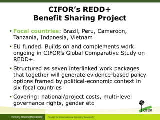 CIFOR’s REDD+
Benefit Sharing Project
 Focal countries: Brazil, Peru, Cameroon,
Tanzania, Indonesia, Vietnam
 EU funded. Builds on and complements work
ongoing in CIFOR’s Global Comparative Study on
REDD+.
 Structured as seven interlinked work packages
that together will generate evidence-based policy
options framed by political-economic context in
six focal countries
 Covering: national/project costs, multi-level
governance rights, gender etc
 