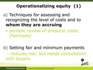 Operationalizing equity (1)
a) Techniques for assessing and
recognizing the level of costs and to
whom they are accruing
- periodic review of producer costs
(Fairtrade)
b) Setting fair and minimum payments
- reduces risk; but needs consultation
with buyers
 