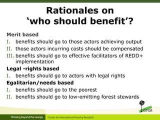 Rationales on
‘who should benefit’?
Merit based
I. benefits should go to those actors achieving output
II. those actors incurring costs should be compensated
III. benefits should go to effective facilitators of REDD+
implementation
Legal -rights based
I. benefits should go to actors with legal rights
Egalitarian/needs based
I. benefits should go to the poorest
II. benefits should go to low-emitting forest stewards
 