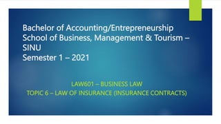 Bachelor of Accounting/Entrepreneurship
School of Business, Management & Tourism –
SINU
Semester 1 – 2021
LAW601 – BUSINESS LAW
TOPIC 6 – LAW OF INSURANCE (INSURANCE CONTRACTS)
 