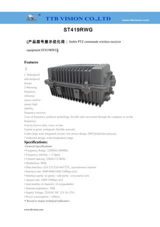 ST419RWG
(产品型号展示优化词：Stable PTZ commands wireless receiver
equipment ST419RWG)
Features
：
1. Waterproof
and dustproof
design
2.Warming
frequency
reference
source used to
ensure high
stability
frequency receiver;
3.use of frequency synthesis technology, flexible and convenient through the computer to set the
frequency;
4.set to receive data, voice, in one;
5.point to point, multipoint, flexible network;
6.ultra large scale integrated circuits, low power design, SMT production process;
7.Industrial design, wide temperature range.
Specifications:
General Specifications
• Frequency Range: 220MHz-240MHz
• Frequency stability: ± 2.5ppm
• Channel spacing: 25KHz/12.5KHz
• Modulation: MSK
• Data Interface: EIA-232/EIA-485/TTL, asynchronous transfer
• Interface rate: 9600/4800/2400/1200bps (set)
• Interface parity: no parity / odd parity / even parity (set)
• channel rate: 2400/1200bps (set)
• total number of channels: 16 (expandable)
• Antenna Impedance: 50Ω
• Supply Voltage: 220VAC DC 12V (8-15V)
• Power consumption: <100mA
◆ Receiver major technical indicators
www.ttbvision.com
 