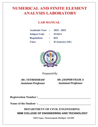NUMERICAL AND FINITE ELEMENT
ANALYSIS LABORATORY
LAB MANUAL
Academic Year : 2022 - 2023
Subject Code : ST4211
Regulations : R21
Class : II Semester (SE)
DEPARTMENT OF CIVIL ENGINEERING
SBM COLLEGE OF ENGINEERING AND TECHNOLOGY
SBM Nagar, Thamaraipadi, Dindigul - 624 005
Registration Number : ____________________________________
Name of the Student : ____________________________________
Mr. VETRISUBAM
Assistant Professor
Prepared By
Mr. JASPHR FELIK A
Assistant Professor
 