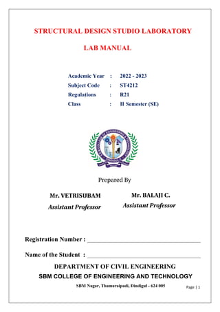 Page | 1
STRUCTURAL DESIGN STUDIO LABORATORY
LAB MANUAL
Academic Year : 2022 - 2023
Subject Code : ST4212
Regulations : R21
Class : II Semester (SE)
DEPARTMENT OF CIVIL ENGINEERING
SBM COLLEGE OF ENGINEERING AND TECHNOLOGY
SBM Nagar, Thamaraipadi, Dindigul - 624 005
Registration Number : ____________________________________
Name of the Student : ____________________________________
Prepared By
Mr. VETRISUBAM
Assistant Professor
Mr. BALAJI C.
Assistant Professor
 