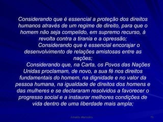 Considerando que é essencial a proteção dos direitos humanos através de um regime de direito, para que o homem não seja compelido, em supremo recurso, à revolta contra a tirania e a opressão; Considerando que é essencial encorajar o desenvolvimento de relações amistosas entre as nações; Considerando que, na Carta, os Povos das Nações Unidas proclamam, de novo, a sua fé nos direitos fundamentais do homem, na dignidade e no valor da pessoa humana, na igualdade de direitos dos homens e das mulheres e se declararam resolvidos a favorecer o progresso social e a instaurar melhores condições de vida dentro de uma liberdade mais ampla; 