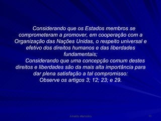 Considerando que os Estados membros se comprometeram a promover, em cooperação com a Organização das Nações Unidas, o respeito universal e efetivo dos direitos humanos e das liberdades fundamentais; Considerando que uma concepção comum destes direitos e liberdades são da mais alta importância para dar plena satisfação a tal compromisso: Observe os artigos 3; 12; 23; e 29. 