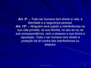 Art. 3º . – Todo ser humano tem direito à vida, à liberdade e a segurança pessoal. Art. 12º.  – Ninguém será sujeito a interferências na sua vida privada, na sua família, no seu lar ou na sua correspondência, nem a ataques a sua honra e reputação. Todo o ser humano tem direito à proteção da lei contra tais interferências ou ataques. 