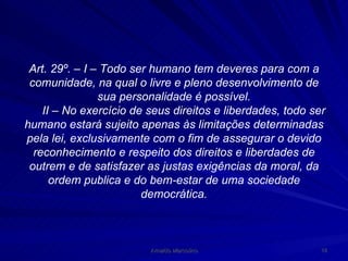 Art. 29º. – I – Todo ser humano tem deveres para com a comunidade, na qual o livre e pleno desenvolvimento de sua personalidade é possível. II – No exercício de seus direitos e liberdades, todo ser humano estará sujeito apenas às limitações determinadas pela lei, exclusivamente com o fim de assegurar o devido reconhecimento e respeito dos direitos e liberdades de outrem e de satisfazer as justas exigências da moral, da ordem publica e do bem-estar de uma sociedade democrática. 
