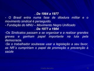 . De 1964 a 1977 - O Brasil entra numa fase de ditadura militar e o movimento sindical é perseguido. - Fundação do MNU – Movimento Negro Unificado .  De 1977 a 1984 Os Sindicatos passam a se organizar e a realizar grandes greves e ganham papel importante na luta pela democracia. Se o trabalhador soubesse usar a legislação a seu favor, as NR´s cumpririam o papel de promoção e prevenção à saúde 