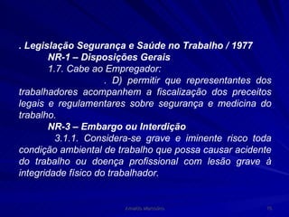 . Legislação Segurança e Saúde no Trabalho / 1977 NR-1 – Disposições Gerais 1.7. Cabe ao Empregador: . D) permitir que representantes dos trabalhadores acompanhem a fiscalização dos preceitos legais e regulamentares sobre segurança e medicina do trabalho. NR-3 – Embargo ou Interdição 3.1.1. Considera-se grave e iminente risco toda condição ambiental de trabalho que possa causar acidente do trabalho ou doença profissional com lesão grave à integridade físico do trabalhador. 