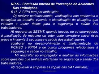 NR-5 – Comissão Interna de Prevenção de Acidentes  Das atribuições: 5.16. A CIPA terá por atribuição: D) realizar periodicamente, verificações nos ambientes e condições de trabalho visando à identificação de situações que venham a trazer riscos para a segurança e saúde dos trabalhadores; H) requerer ao SESMT, quando houver, ou ao empregador, à paralisação de máquina ou setor onde considere haver risco grave e iminente à segurança e saúde dos trabalhadores; colaborar no desenvolvimento e implementação do PCMSO e PPRA e de outros programas relacionados à segurança e saúde no trabalho; M) requisitar ao empregador e analisar as informações sobre questões que tenham interferido na segurança e saúde dos trabalhadores; N) requisitar à empresa as cópias das CAT emitidas; 