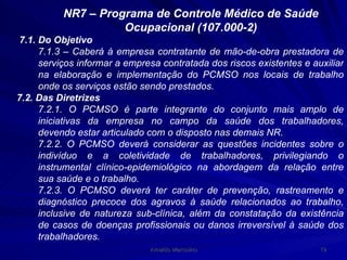 NR7 – Programa de Controle Médico de Saúde Ocupacional (107.000-2) 7.1. Do Objetivo 7.1.3 – Caberá à empresa contratante de mão-de-obra prestadora de serviços informar a empresa contratada dos riscos existentes e auxiliar na elaboração e implementação do PCMSO nos locais de trabalho onde os serviços estão sendo prestados. 7.2. Das Diretrizes 7.2.1. O PCMSO é parte integrante do conjunto mais amplo de iniciativas da empresa no campo da saúde dos trabalhadores, devendo estar articulado com o disposto nas demais NR. 7.2.2. O PCMSO deverá considerar as questões incidentes sobre o indivíduo e a coletividade de trabalhadores, privilegiando o instrumental clínico-epidemiológico na abordagem da relação entre sua saúde e o trabalho. 7.2.3. O PCMSO deverá ter caráter de prevenção, rastreamento e diagnóstico precoce dos agravos à saúde relacionados ao trabalho, inclusive de natureza sub-clínica, além da constatação da existência de casos de doenças profissionais ou danos irreversível à saúde dos trabalhadores. 