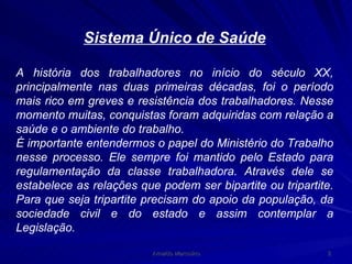 Sistema Único de Saúde A história dos trabalhadores no início do século XX, principalmente nas duas primeiras décadas, foi o período mais rico em greves e resistência dos trabalhadores. Nesse momento muitas, conquistas foram adquiridas com relação a saúde e o ambiente do trabalho. É importante entendermos o papel do Ministério do Trabalho nesse processo. Ele sempre foi mantido pelo Estado para regulamentação da classe trabalhadora. Através dele se estabelece as relações que podem ser bipartite ou tripartite. Para que seja tripartite precisam do apoio da população, da sociedade civil e do estado e assim contemplar a Legislação. 