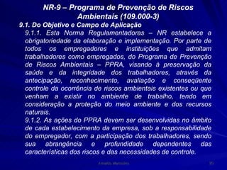 NR-9 – Programa de Prevenção de Riscos Ambientais (109.000-3) 9.1. Do Objetivo e Campo de Aplicação 9.1.1. Esta Norma Regulamentadoras – NR estabelece a obrigatoriedade da elaboração e implementação. Por parte de todos os empregadores e instituições que admitam trabalhadores como empregados, do Programa de Prevenção de Riscos Ambientais – PPRA, visando à preservação da saúde e da integridade dos trabalhadores, através da antecipação, reconhecimento, avaliação e conseqüente controle da ocorrência de riscos ambientais existentes ou que venham a existir no ambiente de trabalho, tendo em consideração a proteção do meio ambiente e dos recursos naturais.  9.1.2. As ações do PPRA devem ser desenvolvidas no âmbito de cada estabelecimento da empresa, sob a responsabilidade do empregador, com a participação dos trabalhadores, sendo sua abrangência e profundidade dependentes das características dos riscos e das necessidades de controle. 
