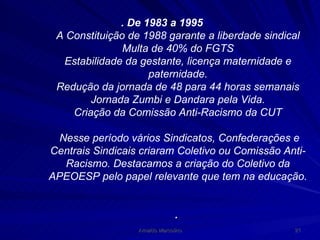 . De 1983 a 1995 A Constituição de 1988 garante a liberdade sindical Multa de 40% do FGTS Estabilidade da gestante, licença maternidade e paternidade. Redução da jornada de 48 para 44 horas semanais Jornada Zumbi e Dandara pela Vida. Criação da Comissão Anti-Racismo da CUT Nesse período vários Sindicatos, Confederações e Centrais Sindicais criaram Coletivo ou Comissão Anti-Racismo. Destacamos a criação do Coletivo da APEOESP pelo papel relevante que tem na educação. .  