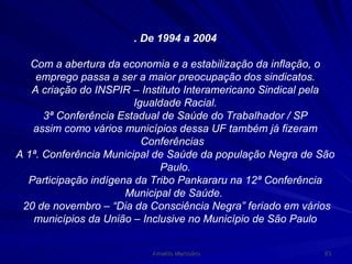 . De 1994 a 2004 Com a abertura da economia e a estabilização da inflação, o emprego passa a ser a maior preocupação dos sindicatos. A criação do INSPIR – Instituto Interamericano Sindical pela Igualdade Racial. 3ª Conferência Estadual de Saúde do Trabalhador / SP assim como vários municípios dessa UF também já fizeram Conferências  A 1ª. Conferência Municipal de Saúde da população Negra de São Paulo. Participação indígena da Tribo Pankararu na 12ª Conferência Municipal de Saúde.  20 de novembro – “Dia da Consciência Negra” feriado em vários municípios da União – Inclusive no Município de São Paulo 
