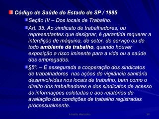 Código de Saúde do Estado de SP / 1995 Seção IV – Dos locais de Trabalho. Art. 35. Ao sindicato de trabalhadores, ou representantes que designar, é garantida requerer a interdição de máquina, de setor, de serviço ou de todo  ambiente de trabalho , quando houver exposição a risco iminente para a vida ou a saúde dos empregados. §5º. – É assegurada a cooperação dos sindicatos de trabalhadores  nas ações de vigilância sanitária desenvolvidas nos locais de trabalho, bem como o direito dos trabalhadores e dos sindicatos de acesso às informações coletadas e aos relatórios de avaliação das condições de trabalho registradas processualmente. 
