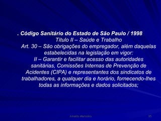 . Código Sanitário do Estado de São Paulo / 1998  Título II – Saúde e Trabalho Art. 30 – São obrigações do empregador, além daquelas estabelecidas na legislação em vigor: II – Garantir e facilitar acesso das autoridades sanitárias, Comissões Internas de Prevenção de Acidentes (CIPA) e representantes dos sindicatos de trabalhadores, a qualquer dia e horário, fornecendo-lhes todas as informações e dados solicitados; 