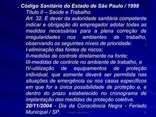 . Código Sanitário do Estado de São Paulo / 1998 Título II – Saúde e Trabalho. Art. 32. É dever da autoridade sanitária competente indicar e obrigação do empregador adotar todas as medidas necessárias para a plena correção de irregularidades nos ambientes de trabalho, observando os seguintes níveis de prioridade:  . I-eliminação das fontes de riscos; II-medidas de controle diretamente na fonte; III-medidas de controle no ambiente de trabalho, e IV-utilização de equipamentos de proteção individual, que somente deverá ser permitida nas situações de emergência ou nos casos específicos em que for a única possibilidade de proteção e, e dentro do prazo estabelecido no cronograma de implantação das medidas de proteção coletiva. 20/11/2004  - Dia da Consciência Negra - Feriado Municipal / SP. 