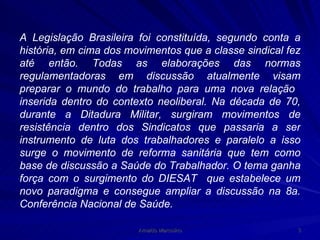 A Legislação Brasileira foi constituída, segundo conta a história, em cima dos movimentos que a classe sindical fez até então. Todas as elaborações das normas regulamentadoras em discussão atualmente visam preparar o mundo do trabalho para uma nova relação  inserida dentro do contexto neoliberal. Na década de 70, durante a Ditadura Militar, surgiram movimentos de resistência dentro dos Sindicatos que passaria a ser instrumento de luta dos trabalhadores e paralelo a isso surge o movimento de reforma sanitária que tem como base de discussão a Saúde do Trabalhador. O tema ganha força com o surgimento do DIESAT  que estabelece um novo paradigma e consegue ampliar a discussão na 8a. Conferência Nacional de Saúde.  