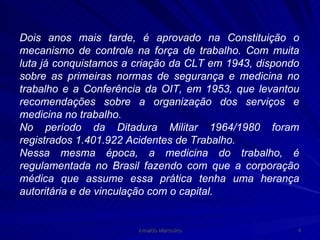Dois anos mais tarde, é aprovado na Constituição o mecanismo de controle na força de trabalho. Com muita luta já conquistamos a criação da CLT em 1943, dispondo sobre as primeiras normas de segurança e medicina no trabalho e a Conferência da OIT, em 1953, que levantou recomendações sobre a organização dos serviços e medicina no trabalho. No período da Ditadura Militar 1964/1980 foram registrados 1.401.922 Acidentes de Trabalho. Nessa mesma época, a medicina do trabalho, é regulamentada no Brasil fazendo com que a corporação médica que assume essa prática tenha uma herança autoritária   e de vinculação com o capital.   