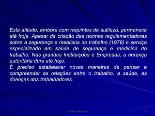 Esta atitude, embora com requintes de sutileza, permanece até hoje. Apesar da criação das normas regulamentadoras sobre a segurança e medicina no trabalho (1978) e serviço especializado em saúde de segurança e medicina do trabalho. Nas grandes Instituições e Empresas, a herança autoritária dura até hoje. É preciso estabelecer novas maneiras de pensar e compreender as relações entre o trabalho, a saúde, as doenças dos trabalhadores. 