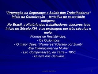 “ Promoção na Segurança e Saúde dos Trabalhadores ” Inicio da Colonização – tentativa de escravidão Indígena. No Brasil, a História dos trabalhadores escravos teve início no Século XVI  e se prolongou por três séculos e meio. Formas de Resistências: - Os Quilombos - O maior deles: “Palmares” liderado por Zumbi Dia Internacional da Mulher Lei, Compensação, da Terra – 1850 Guerra dos Canudos 