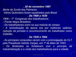 . 20 de novembro   1687   Morte de Zumbi dos Palmares Vários Quilombos foram espalhados pelo Brasil . De 1900 a 1930 1906 – 1º  Congresso dos trabalhadores. - Frente Negra Brasileira - Os trabalhadores eram na sua maioria do campo; - A reivindicação da época era por melhores salários, redução da jornada e reconhecimento do trabalhador como Cidadão. .  De 1930 a 1964 - As principais conquistas vieram com a promulgação da CLT pelo Presidente Getúlio Vargas, em 1º de Maio de 1943. - Os Sindicatos se fortalecem com o princípio da industrialização e a vinda dos trabalhadores para a cidade. 