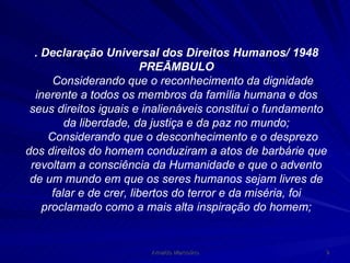 . Declaração Universal dos Direitos Humanos/ 1948 PREÃMBULO Considerando que o reconhecimento da dignidade inerente a todos os membros da família humana e dos seus direitos iguais e inalienáveis constitui o fundamento da liberdade, da justiça e da paz no mundo; Considerando que o desconhecimento e o desprezo dos direitos do homem conduziram a atos de barbárie que revoltam a consciência da Humanidade e que o advento de um mundo em que os seres humanos sejam livres de falar e de crer, libertos do terror e da miséria, foi proclamado como a mais alta inspiração do homem; 