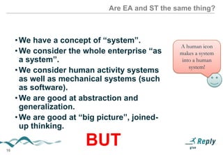 Are EA and ST the same thing?

• We have a concept of “system”.
• We consider the whole enterprise “as a
system”.
• We consider human activity systems as
well as mechanical systems (such as
software).
• We are good at abstraction and
generalization.
• We are good at “big picture”, joined-up
thinking.

BUT
16

A human icon
makes a system
into a human
system!

 