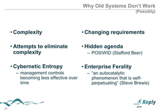 Why Old Systems Don’t Work
(Possibly)

• Complexity

• Changing requirements

• Attempts to eliminate
complexity

• Hidden agenda

• Cybernetic Entropy

• Enterprise Ferality

– management controls
becoming less effective over
time

31

– POSIWID (Stafford Beer)

– “an autocatalytic
phenomenon that is selfperpetuating” (Steve Brewis)

 