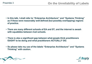 Preamble 3

On the Unreliability of Labels

• Labels like EA and ST are almost impossible to pin down. People waste
much effort squabbling about definitions. Extreme precision doesn’t
always make any sense.
• In this talk, I shall refer to “Enterprise Architecture” and “Systems
Thinking” as if these were reasonably well-defined (but possibly
overlapping) regions of practice.
• There are many different schools of EA and ST, and the internet is
awash with squabbles between rival schools. (Especially on Linked-In).

• There is also a significant gap between what people think practitioners
OUGHT to be doing and what practitioners ACTUALLY DO.
• So please take my use of the labels “Enterprise Architecture” and
“Systems Thinking” with caution.

7

 
