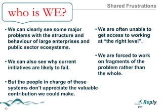 Shared Frustrations

who is WE?
• We can clearly see some major
problems with the structure and
behaviour of large enterprises
and public sector ecosystems.
• We can also see why current
initiatives are likely to fail.

• But the people in charge of these
systems don’t appreciate the
valuable contribution we could
make.

13

• We are often unable to get
access to working at “the
right level”.
• We are forced to work on
fragments of the problem
rather than the whole.

 