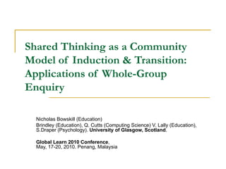 Shared Thinking as a Community Model of Induction & Transition: Applications of Whole-Group Enquiry Nicholas Bowskill (Education) Brindley (Education), Q. Cutts (Computing Science) V. Lally (Education),  S.Draper (Psychology).  University of Glasgow, Scotland . Global Learn 2010 Conference , May, 17-20, 2010. Penang, Malaysia 