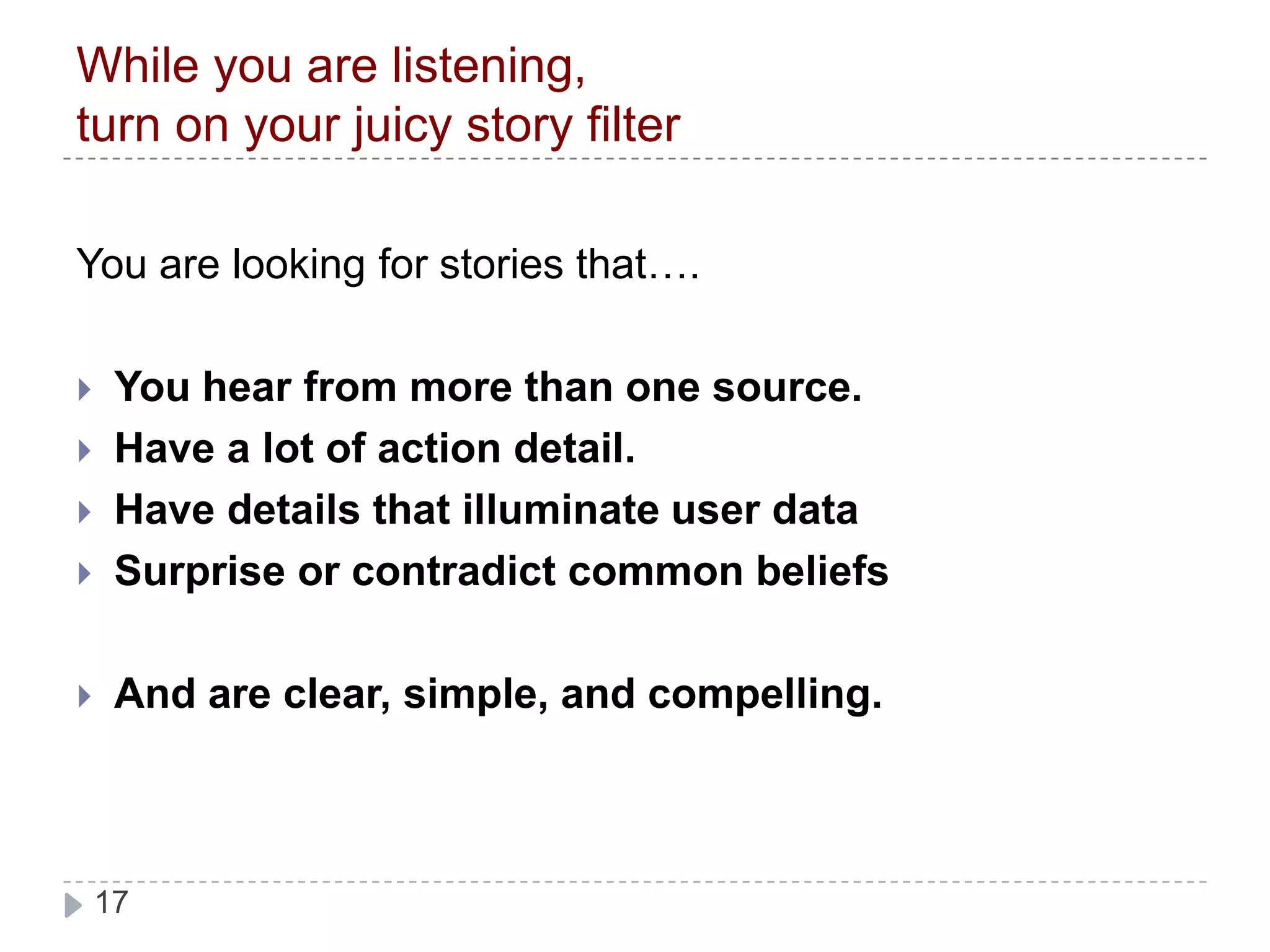 While you are listening,turn on your juicy story filterYou are looking for stories that….You hear from more than one source.Have a lot of action detail. Have details that illuminate user dataSurprise or contradict common beliefsAnd are clear, simple, and compelling. 