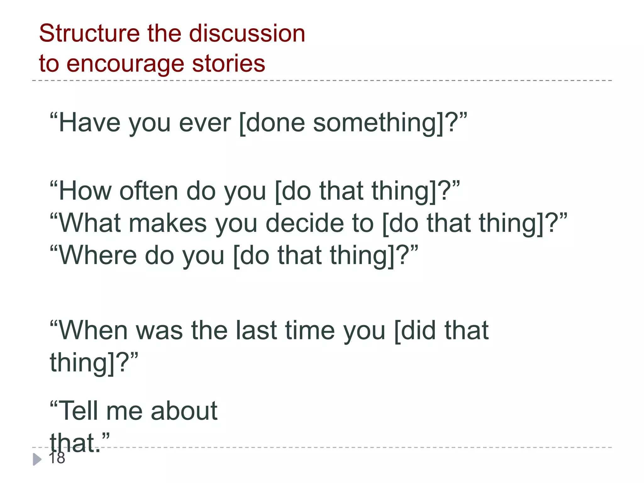 Structure the discussion to encourage stories“Have you ever [done something]?” “How often do you [do that thing]?”“What makes you decide to [do that thing]?”“Where do you [do that thing]?” “When was the last time you [did that thing]?” “Tell me about that.” 