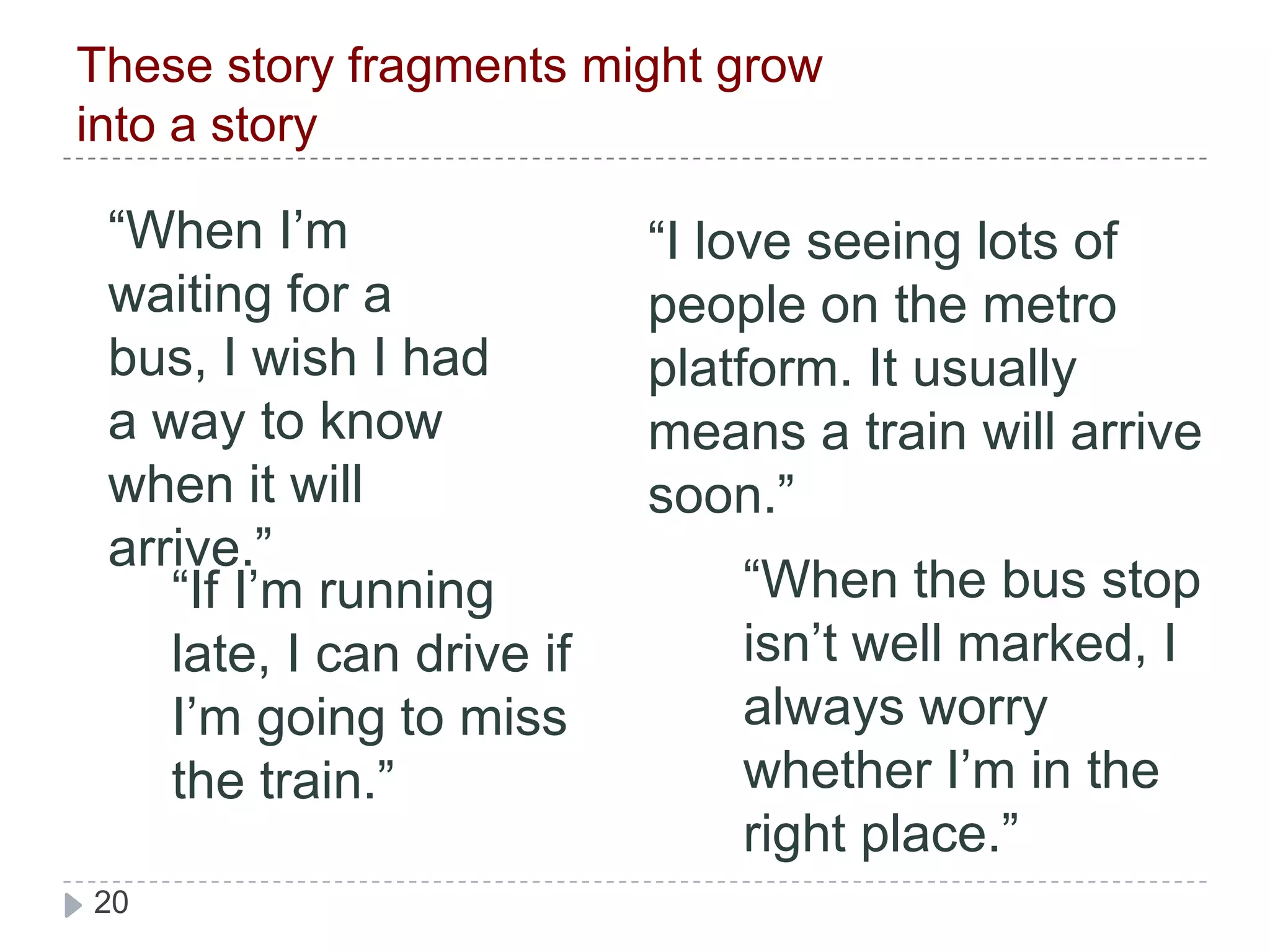 These story fragments might grow into a story“When I’m waiting for a bus, I wish I had a way to know when it will arrive.”“I love seeing lots of people on the metro platform. It usually means a train will arrive soon.”“When the bus stop isn’t well marked, I always worry whether I’m in the right place.”“If I’m running late, I can drive if I’m going to miss the train.”
