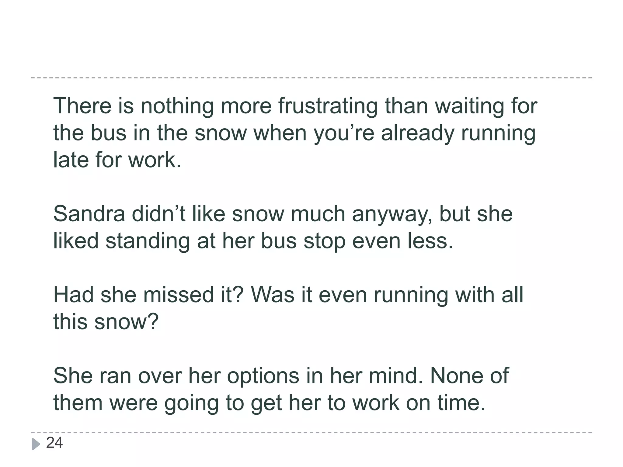 There is nothing more frustrating than waiting for the bus in the snow when you’re already running late for work. Sandra didn’t like snow much anyway, but she liked standing at her bus stop even less. Had she missed it? Was it even running with all this snow?She ran over her options in her mind. None of them were going to get her to work on time.