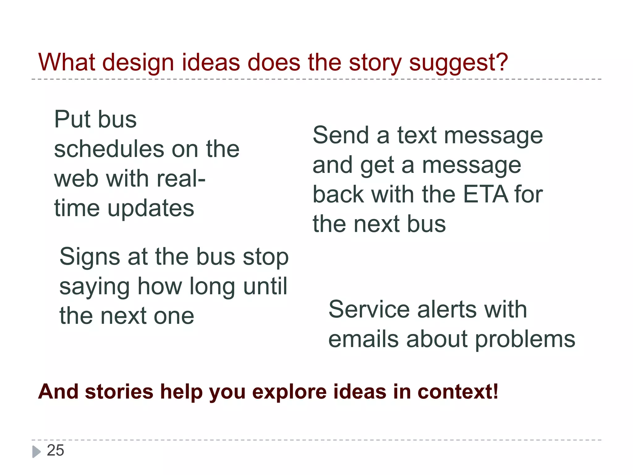 What design ideas does the story suggest?Put bus schedules on the web with real-time updatesSend a text message and get a message back with the ETA for the next busSigns at the bus stop saying how long until the next oneService alerts with emails about problems And stories help you explore ideas in context!
