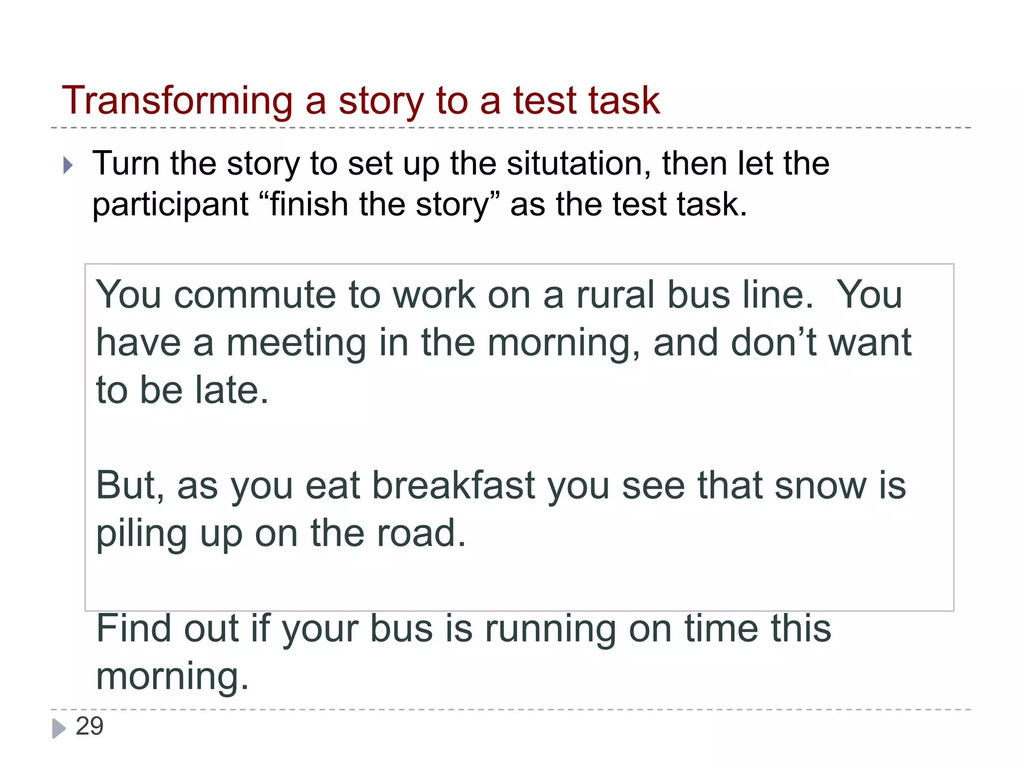 You commute to work on a suburban bus line.  You have a meeting in the morning, and don’t want to be late.But, as you eat breakfast you see that snow is piling up on the road. Find out if your bus is running on time this morning.Transforming a story to a test taskTurn the story to set up the situtation, then let the participant “finish the story” as the test task.